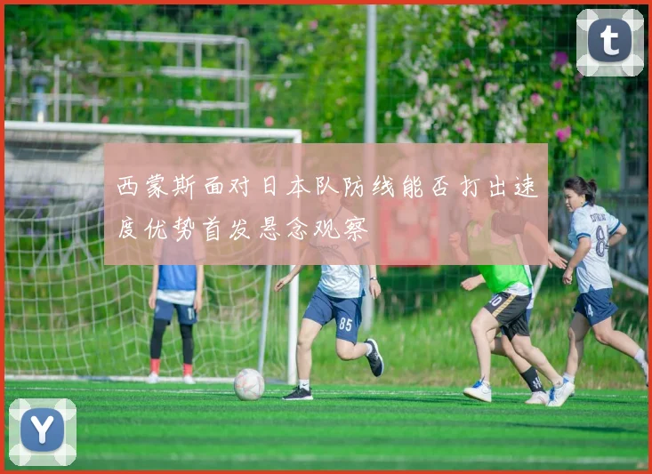 西蒙斯面对日本队防线能否打出速度优势首发悬念观察
