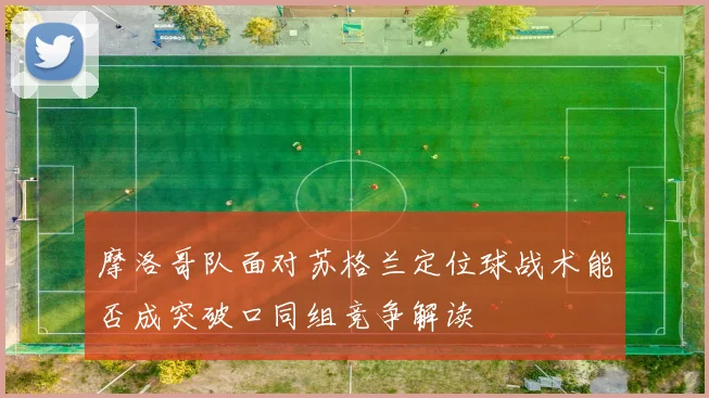 摩洛哥队面对苏格兰定位球战术能否成突破口同组竞争解读
