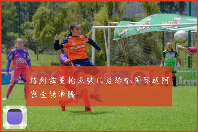 格列兹曼抢点破门后怒吼国际迈阿密全场沸腾