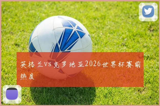 英格兰vs克罗地亚2026世界杯赛前热度
