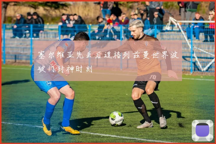 塞尔维亚先丢后追格列兹曼世界波破门封神时刻