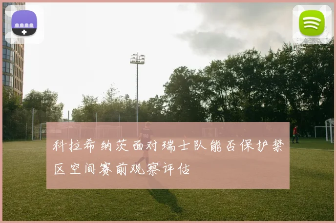 科拉希纳茨面对瑞士队能否保护禁区空间赛前观察评估