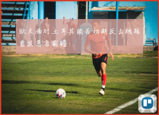 欧文面对土耳其能否切断反击线路首发悬念前瞻