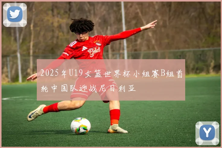 2025年U19女篮世界杯小组赛B组首轮中国队迎战尼日利亚