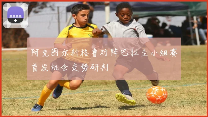 阿克图尔科格鲁对阵巴拉圭小组赛首发机会走势研判