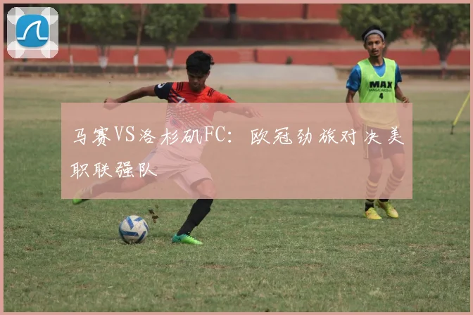 马赛VS洛杉矶FC：欧冠劲旅对决美职联强队