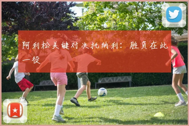 阿利松关键对决托纳利：胜负在此一役