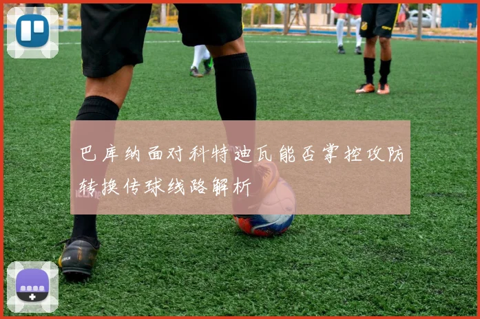巴库纳面对科特迪瓦能否掌控攻防转换传球线路解析