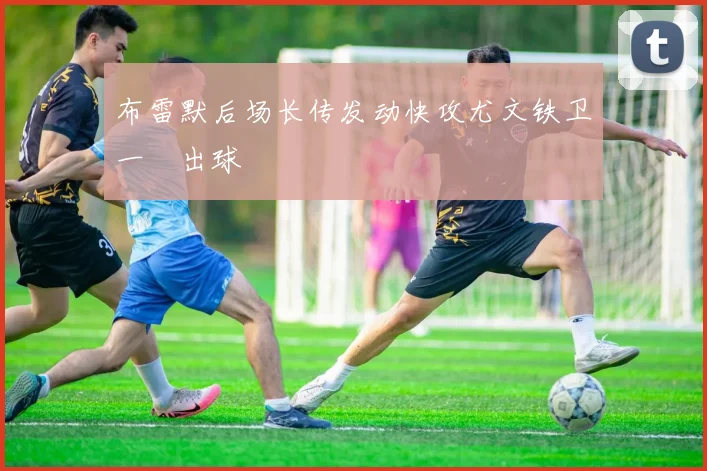 布雷默后场长传发动快攻尤文铁卫一腳出球