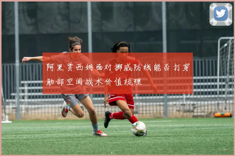 阿里贾西姆面对挪威防线能否打穿肋部空间战术价值梳理