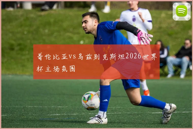 哥伦比亚vs乌兹别克斯坦2026世界杯主场氛围
