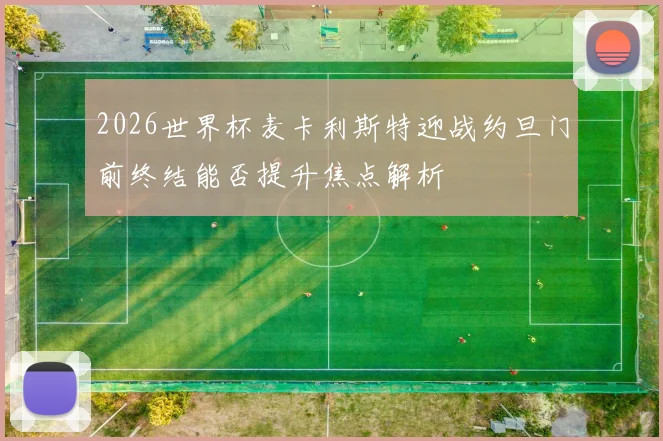 2026世界杯麦卡利斯特迎战约旦门前终结能否提升焦点解析