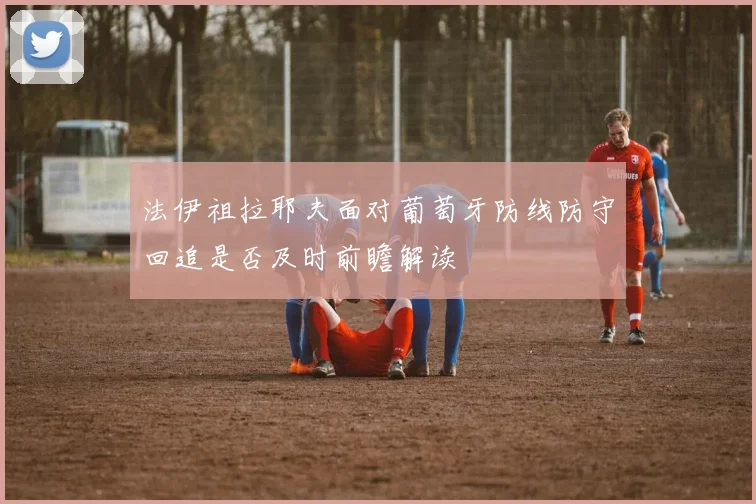 法伊祖拉耶夫面对葡萄牙防线防守回追是否及时前瞻解读