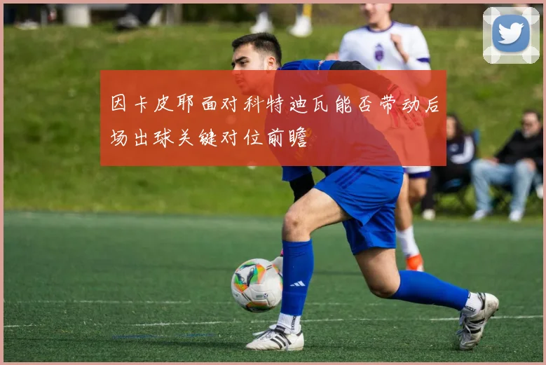 因卡皮耶面对科特迪瓦能否带动后场出球关键对位前瞻