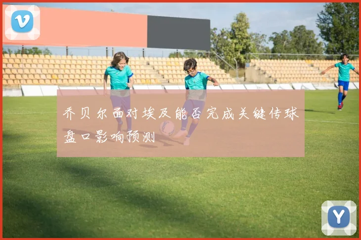 乔贝尔面对埃及能否完成关键传球盘口影响预测