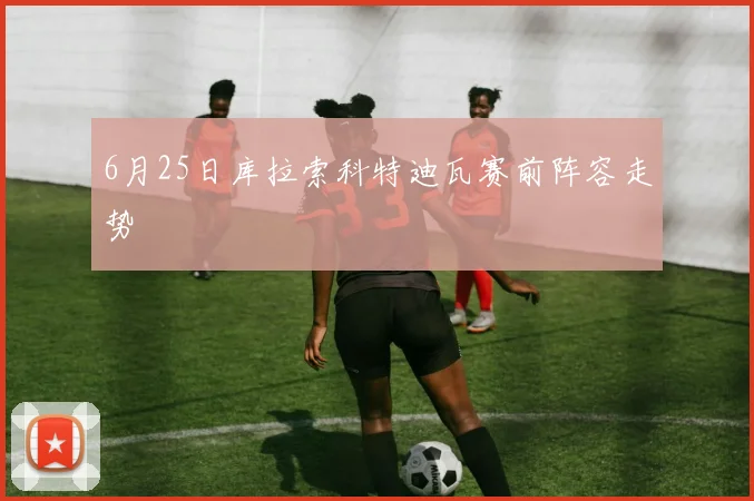 6月25日库拉索科特迪瓦赛前阵容走势