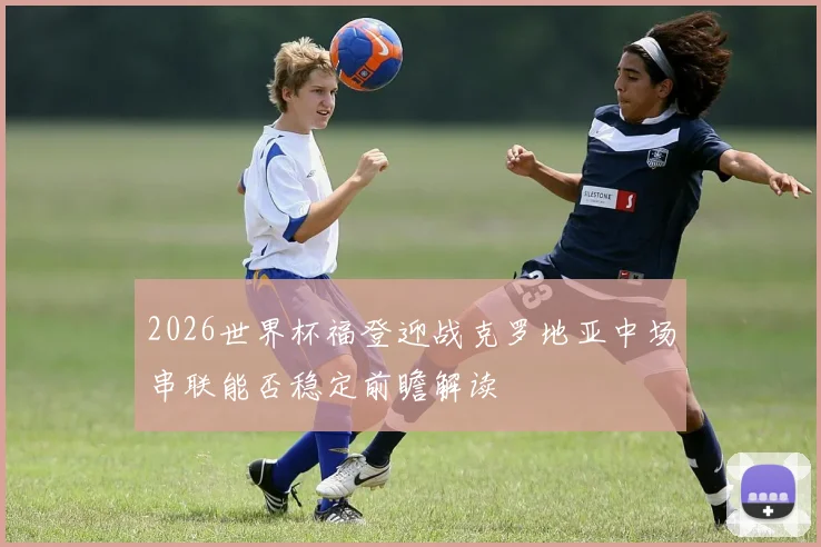 2026世界杯福登迎战克罗地亚中场串联能否稳定前瞻解读