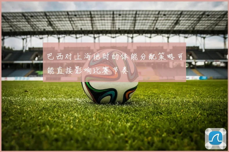巴西对上海地时的体能分配策略可能直接影响比赛节奏