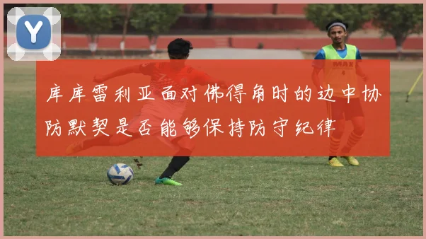 库库雷利亚面对佛得角时的边中协防默契是否能够保持防守纪律