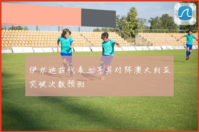 伊尔迪兹代表土耳其对阵澳大利亚突破次数预测