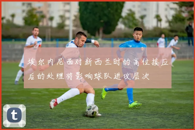 埃尔内尼面对新西兰时的高位接应后的处理将影响球队进攻层次