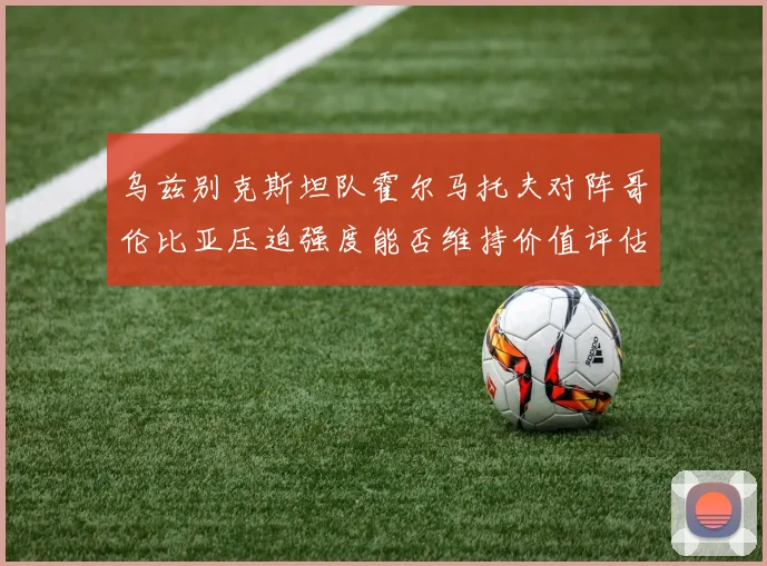 乌兹别克斯坦队霍尔马托夫对阵哥伦比亚压迫强度能否维持价值评估