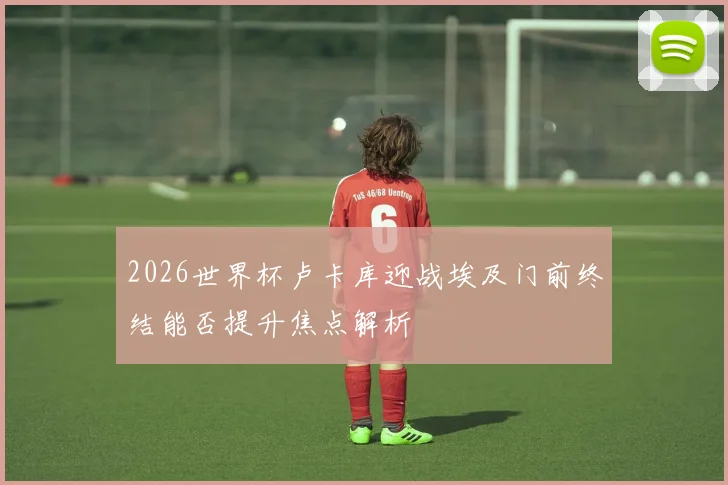 2026世界杯卢卡库迎战埃及门前终结能否提升焦点解析