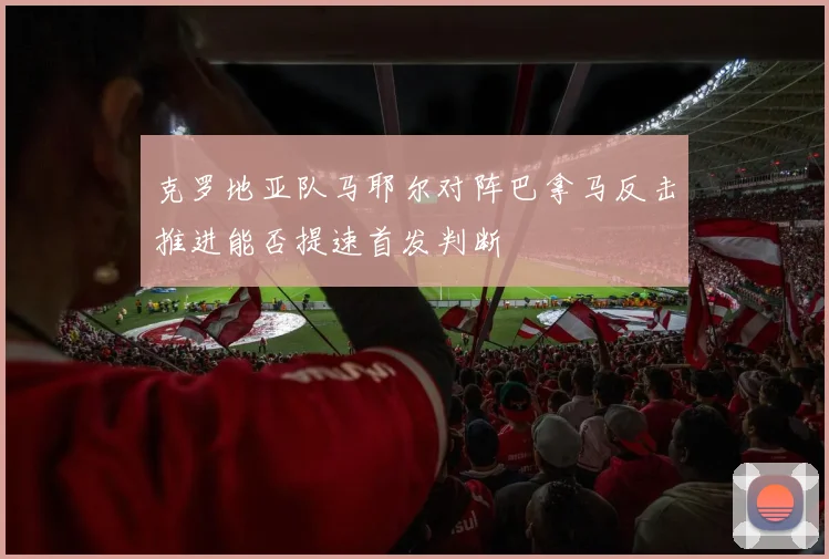克罗地亚队马耶尔对阵巴拿马反击推进能否提速首发判断