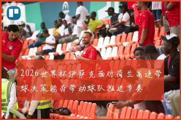 2026世界杯伊萨克面对荷兰高速带球决策能否带动球队推进节奏