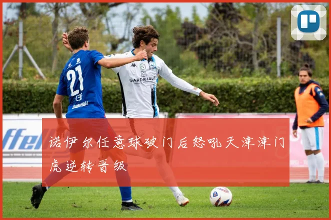 诺伊尔任意球破门后怒吼天津津门虎逆转晋级
