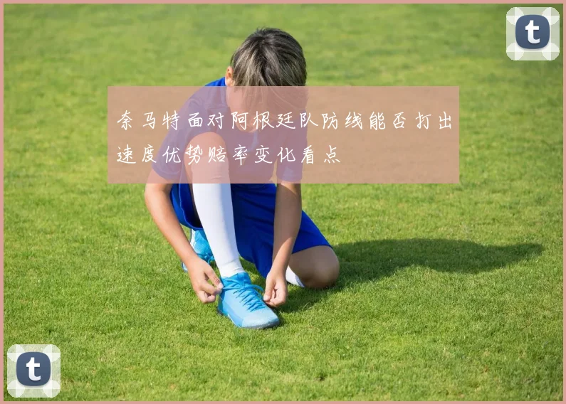 奈马特面对阿根廷队防线能否打出速度优势赔率变化看点