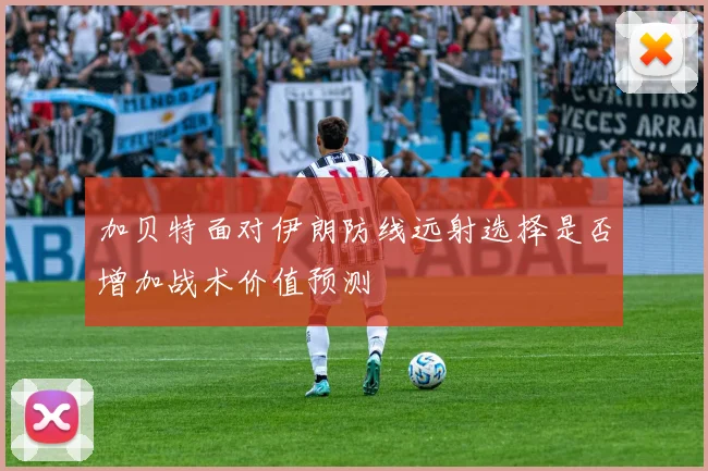 加贝特面对伊朗防线远射选择是否增加战术价值预测
