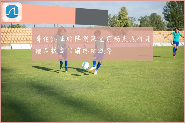 哥伦比亚对阵刚果金前场支点作用能否提高门前终结效率