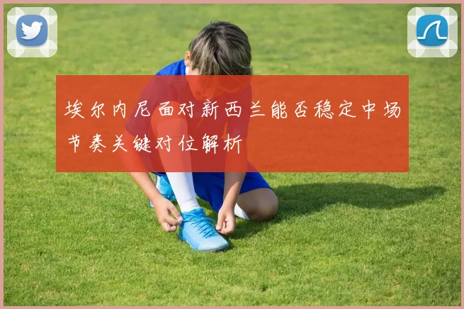 埃尔内尼面对新西兰能否稳定中场节奏关键对位解析