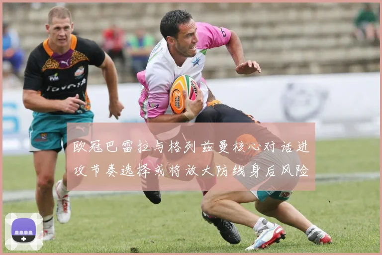 欧冠巴雷拉与格列兹曼核心对话进攻节奏选择或将放大防线身后风险