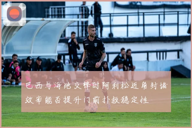 巴西与海地交锋时阿利松近角封堵效率能否提升门前扑救稳定性