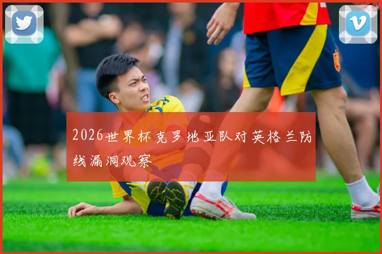 2026世界杯克罗地亚队对英格兰防线漏洞观察