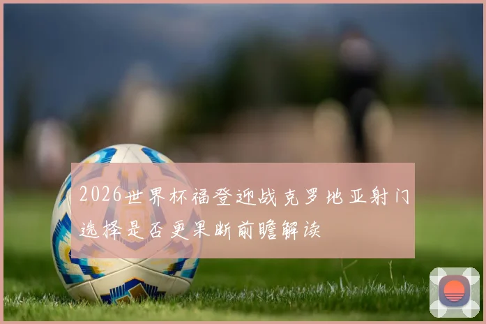 2026世界杯福登迎战克罗地亚射门选择是否更果断前瞻解读