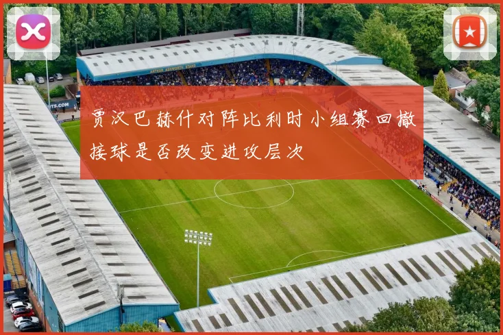 贾汉巴赫什对阵比利时小组赛回撤接球是否改变进攻层次